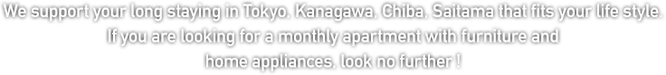 We support your long staying inTokyo, Kanagawa, Chiba, Saitama that fits your life style. If you are looking for a monthly apartment with furniture and home appliances, look no further ! 