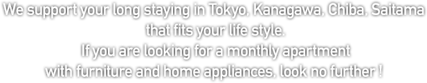 We support your staying inTokyo, Kanagawa, Chiba, Saitama that fits your life style. If you are looking for a monthly apartment with furniture and home appliances, look no further ! 